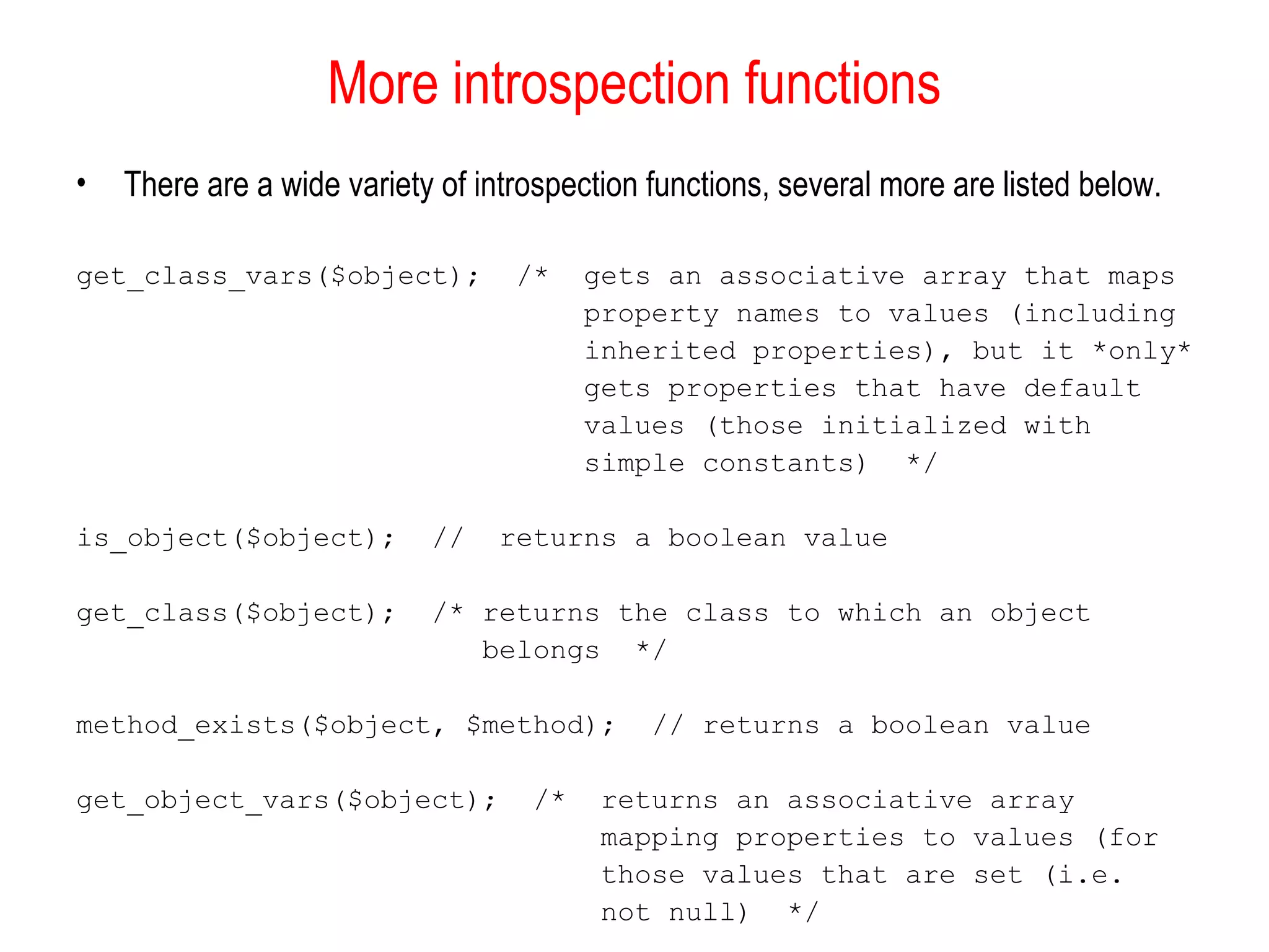 More introspection functions
•   There are a wide variety of introspection functions, several more are listed below.

get_class_vars($object);           /*    gets an associative array that maps
                                         property names to values (including
                                         inherited properties), but it *only*
                                         gets properties that have default
                                         values (those initialized with
                                         simple constants) */

is_object($object);         //    returns a boolean value

get_class($object);         /* returns the class to which an object
                               belongs */

method_exists($object, $method);              // returns a boolean value

get_object_vars($object);           /*    returns an associative array
                                          mapping properties to values (for
                                          those values that are set (i.e.
                                          not null) */
 