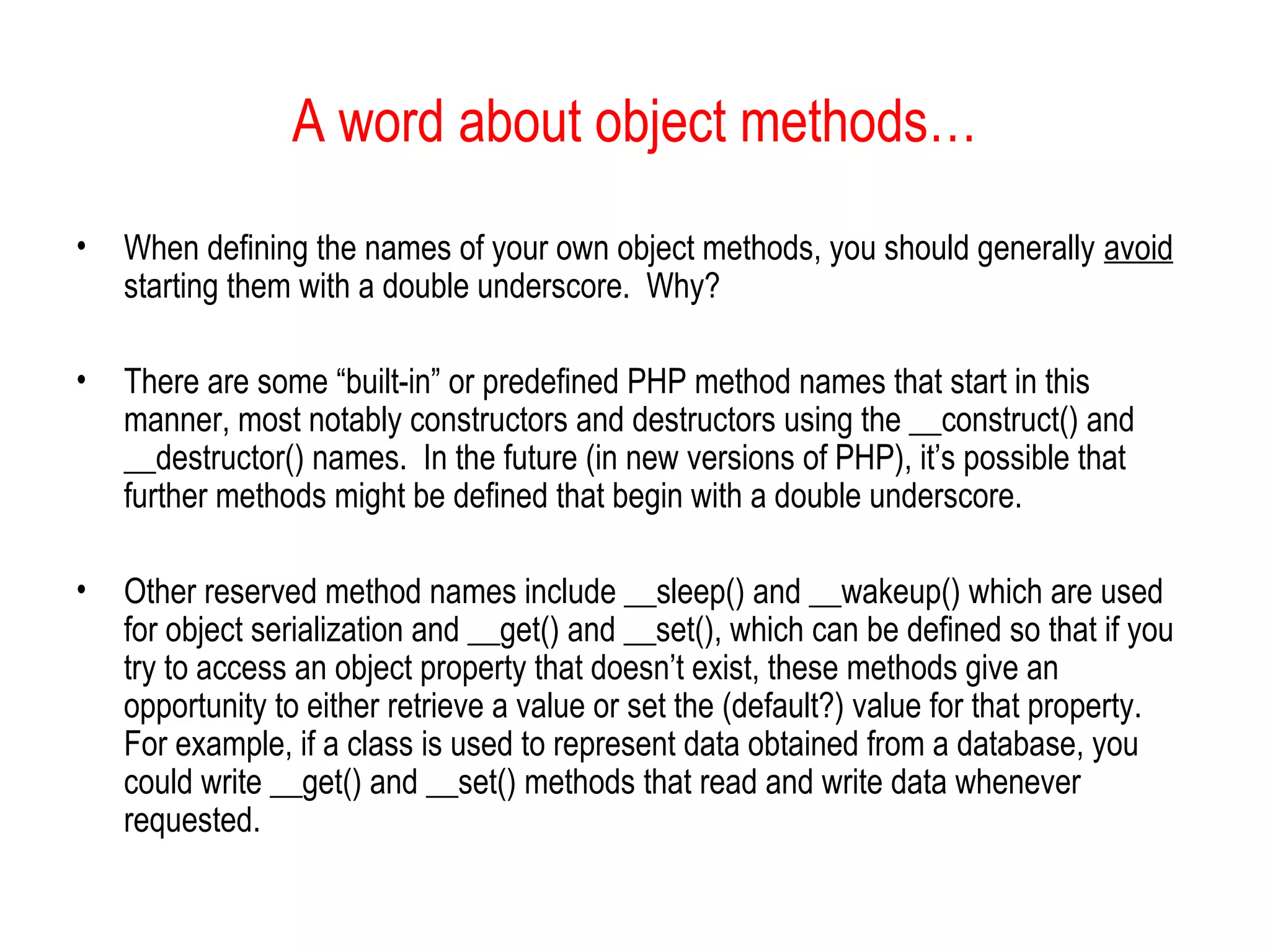 A word about object methods…
•   When defining the names of your own object methods, you should generally avoid
    starting them with a double underscore. Why?

•   There are some “built-in” or predefined PHP method names that start in this
    manner, most notably constructors and destructors using the __construct() and
    __destructor() names. In the future (in new versions of PHP), it’s possible that
    further methods might be defined that begin with a double underscore.

•   Other reserved method names include __sleep() and __wakeup() which are used
    for object serialization and __get() and __set(), which can be defined so that if you
    try to access an object property that doesn’t exist, these methods give an
    opportunity to either retrieve a value or set the (default?) value for that property.
    For example, if a class is used to represent data obtained from a database, you
    could write __get() and __set() methods that read and write data whenever
    requested.
 