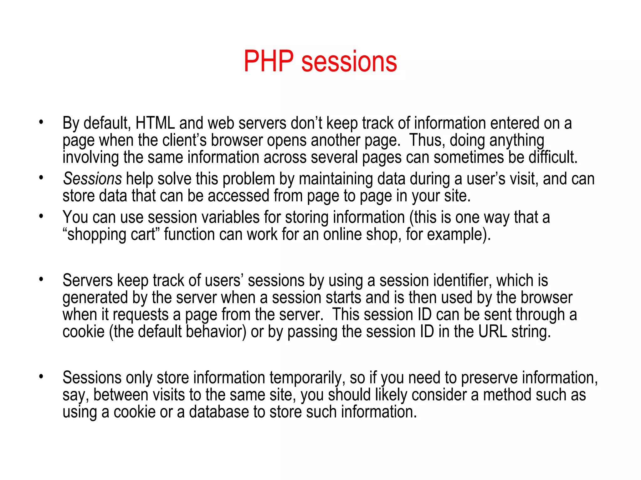 PHP sessions
•   By default, HTML and web servers don’t keep track of information entered on a
    page when the client’s browser opens another page. Thus, doing anything
    involving the same information across several pages can sometimes be difficult.
•   Sessions help solve this problem by maintaining data during a user’s visit, and can
    store data that can be accessed from page to page in your site.
•   You can use session variables for storing information (this is one way that a
    “shopping cart” function can work for an online shop, for example).

•   Servers keep track of users’ sessions by using a session identifier, which is
    generated by the server when a session starts and is then used by the browser
    when it requests a page from the server. This session ID can be sent through a
    cookie (the default behavior) or by passing the session ID in the URL string.

•   Sessions only store information temporarily, so if you need to preserve information,
    say, between visits to the same site, you should likely consider a method such as
    using a cookie or a database to store such information.
 