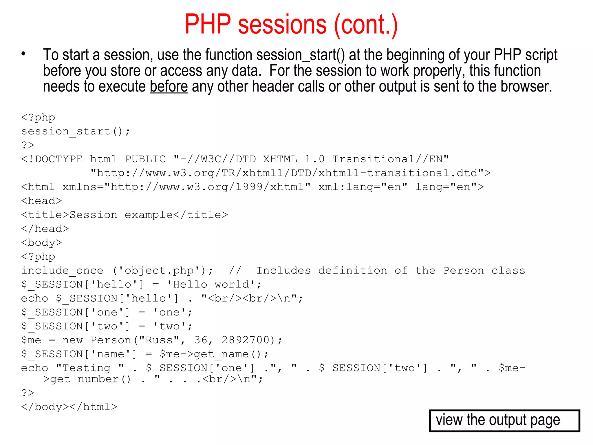 PHP sessions (cont.)
•   To start a session, use the function session_start() at the beginning of your PHP script
    before you store or access any data. For the session to work properly, this function
    needs to execute before any other header calls or other output is sent to the browser.
<?php
session_start();
?>
<!DOCTYPE html PUBLIC "-//W3C//DTD XHTML 1.0 Transitional//EN"
          "http://www.w3.org/TR/xhtml1/DTD/xhtml1-transitional.dtd">
<html xmlns="http://www.w3.org/1999/xhtml" xml:lang="en" lang="en">
<head>
<title>Session example</title>
</head>
<body>
<?php
include_once ('object.php'); // Includes definition of the Person class
$_SESSION['hello'] = 'Hello world';
echo $_SESSION['hello'] . "<br/><br/>n";
$_SESSION['one'] = 'one';
$_SESSION['two'] = 'two';
$me = new Person("Russ", 36, 2892700);
$_SESSION['name'] = $me->get_name();
echo "Testing " . $_SESSION['one'] .", " . $_SESSION['two'] . ", " . $me-
   >get_number() . " . . .<br/>n";
?>
</body></html>
                                                                       view the output page
 