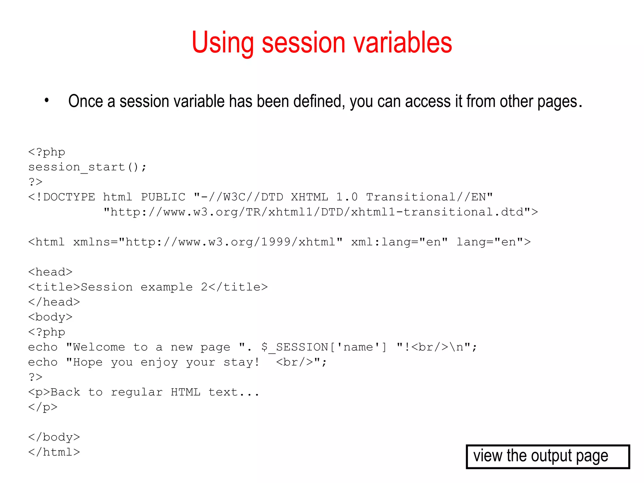 Using session variables
  •   Once a session variable has been defined, you can access it from other pages.

<?php
session_start();
?>
<!DOCTYPE html PUBLIC "-//W3C//DTD XHTML 1.0 Transitional//EN"
          "http://www.w3.org/TR/xhtml1/DTD/xhtml1-transitional.dtd">

<html xmlns="http://www.w3.org/1999/xhtml" xml:lang="en" lang="en">

<head>
<title>Session example 2</title>
</head>
<body>
<?php
echo "Welcome to a new page ". $_SESSION['name'] "!<br/>n";
echo "Hope you enjoy your stay! <br/>";
?>
<p>Back to regular HTML text...
</p>

</body>
</html>                                                           view the output page
 