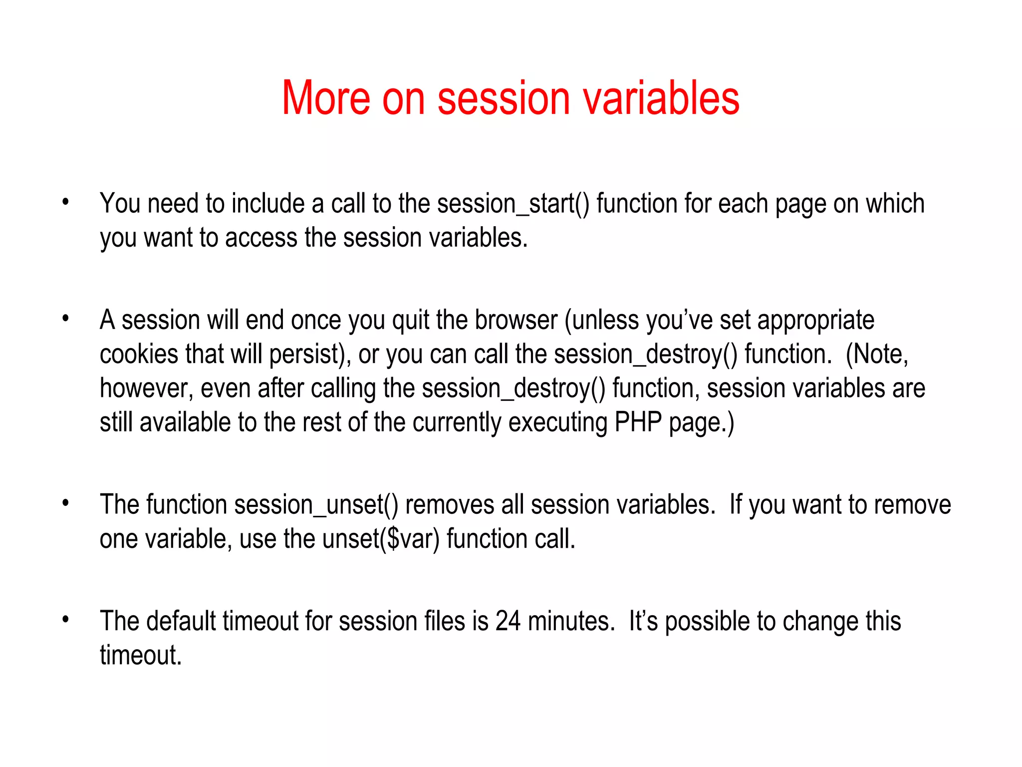 More on session variables

•   You need to include a call to the session_start() function for each page on which
    you want to access the session variables.

•   A session will end once you quit the browser (unless you’ve set appropriate
    cookies that will persist), or you can call the session_destroy() function. (Note,
    however, even after calling the session_destroy() function, session variables are
    still available to the rest of the currently executing PHP page.)

•   The function session_unset() removes all session variables. If you want to remove
    one variable, use the unset($var) function call.

•   The default timeout for session files is 24 minutes. It’s possible to change this
    timeout.
 