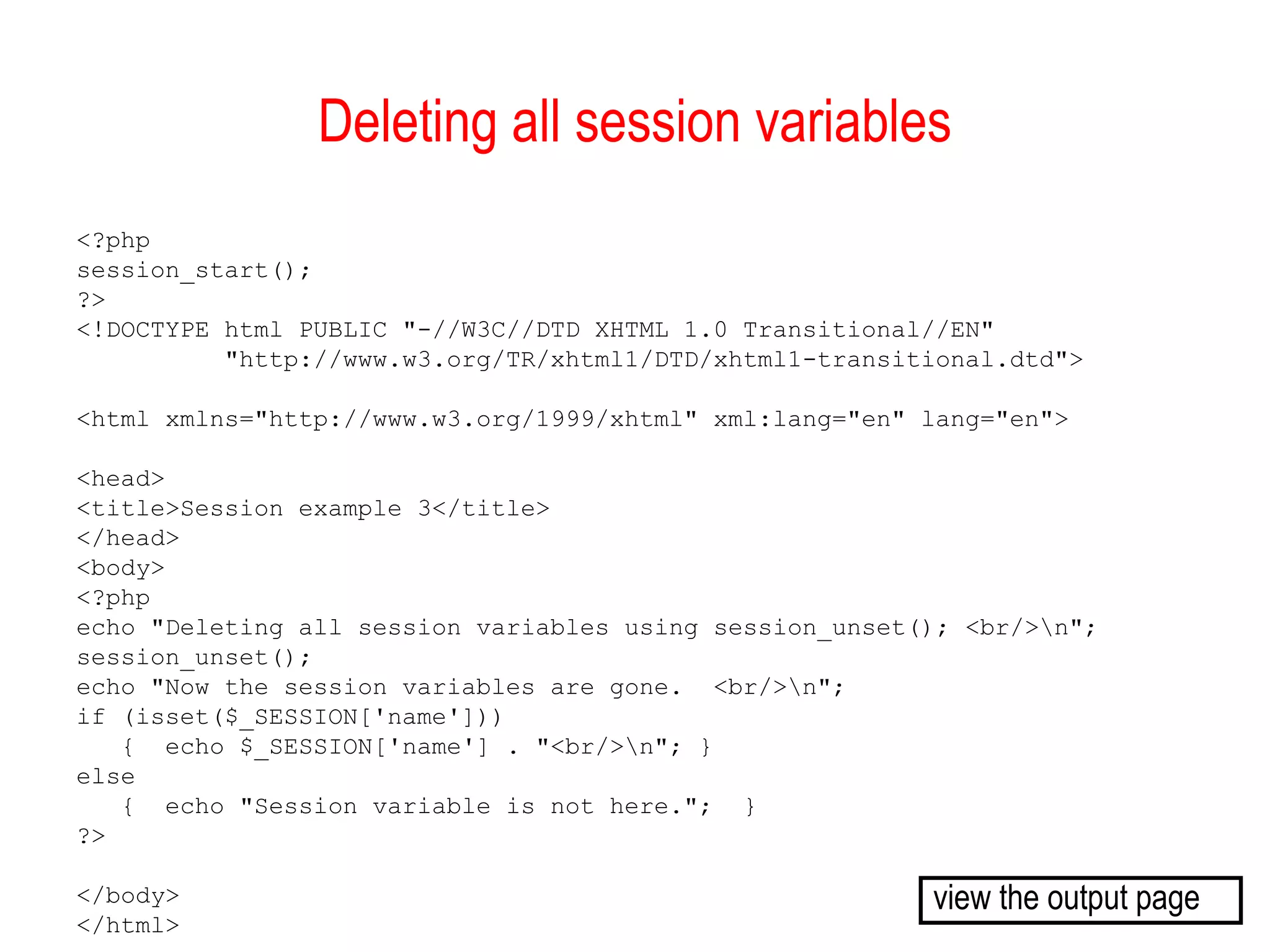 Deleting all session variables
<?php
session_start();
?>
<!DOCTYPE html PUBLIC "-//W3C//DTD XHTML 1.0 Transitional//EN"
          "http://www.w3.org/TR/xhtml1/DTD/xhtml1-transitional.dtd">

<html xmlns="http://www.w3.org/1999/xhtml" xml:lang="en" lang="en">

<head>
<title>Session example 3</title>
</head>
<body>
<?php
echo "Deleting all session variables using session_unset(); <br/>n";
session_unset();
echo "Now the session variables are gone. <br/>n";
if (isset($_SESSION['name']))
   { echo $_SESSION['name'] . "<br/>n"; }
else
   { echo "Session variable is not here."; }
?>

</body>                                                  view the output page
</html>
 