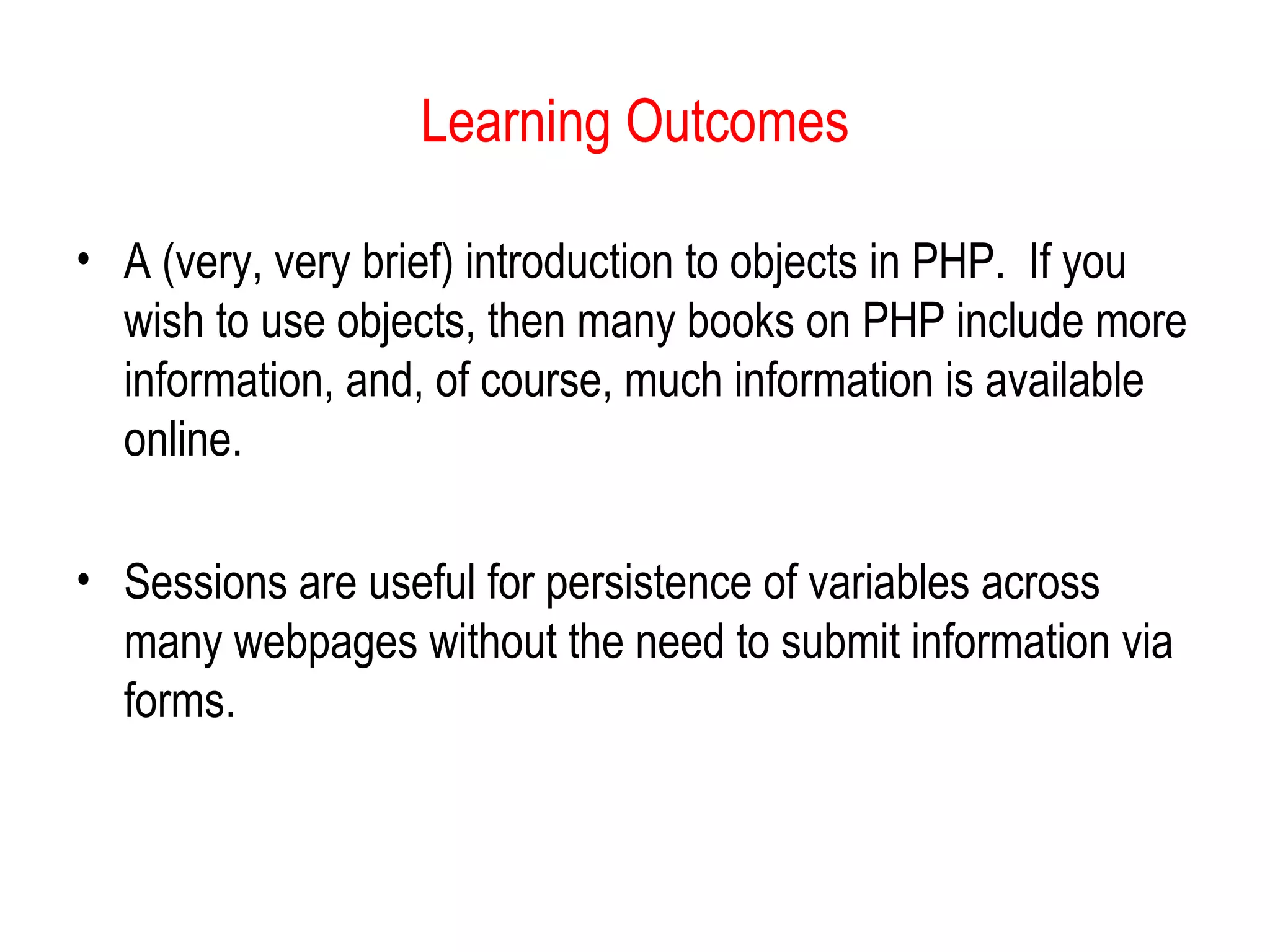 Learning Outcomes

• A (very, very brief) introduction to objects in PHP. If you
  wish to use objects, then many books on PHP include more
  information, and, of course, much information is available
  online.

• Sessions are useful for persistence of variables across
  many webpages without the need to submit information via
  forms.
 
