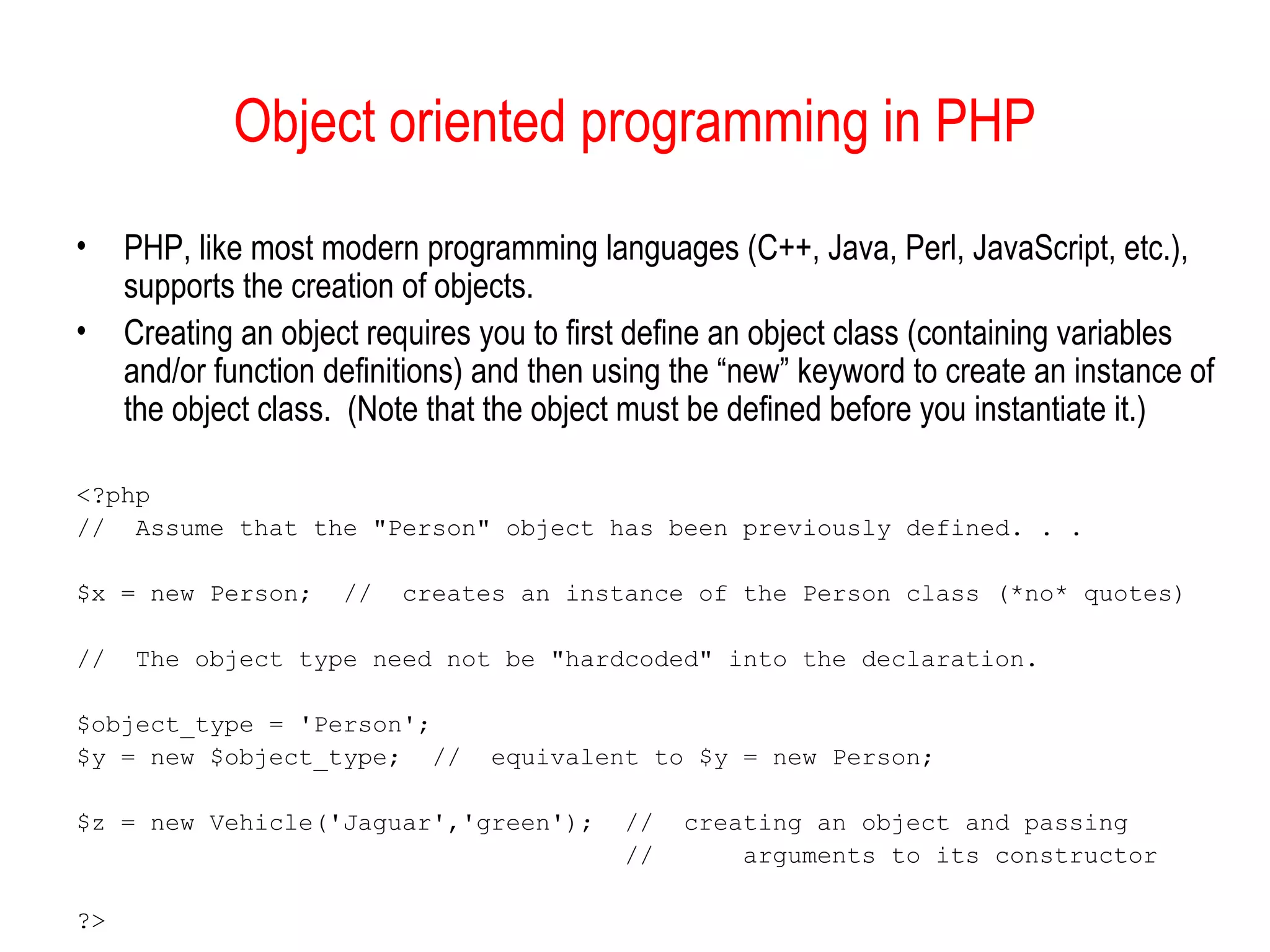 Object oriented programming in PHP
•    PHP, like most modern programming languages (C++, Java, Perl, JavaScript, etc.),
     supports the creation of objects.
•    Creating an object requires you to first define an object class (containing variables
     and/or function definitions) and then using the “new” keyword to create an instance of
     the object class. (Note that the object must be defined before you instantiate it.)

<?php
// Assume that the "Person" object has been previously defined. . .

$x = new Person;      //   creates an instance of the Person class (*no* quotes)

//   The object type need not be "hardcoded" into the declaration.

$object_type = 'Person';
$y = new $object_type; //        equivalent to $y = new Person;

$z = new Vehicle('Jaguar','green');         //   creating an object and passing
                                            //       arguments to its constructor

?>
 