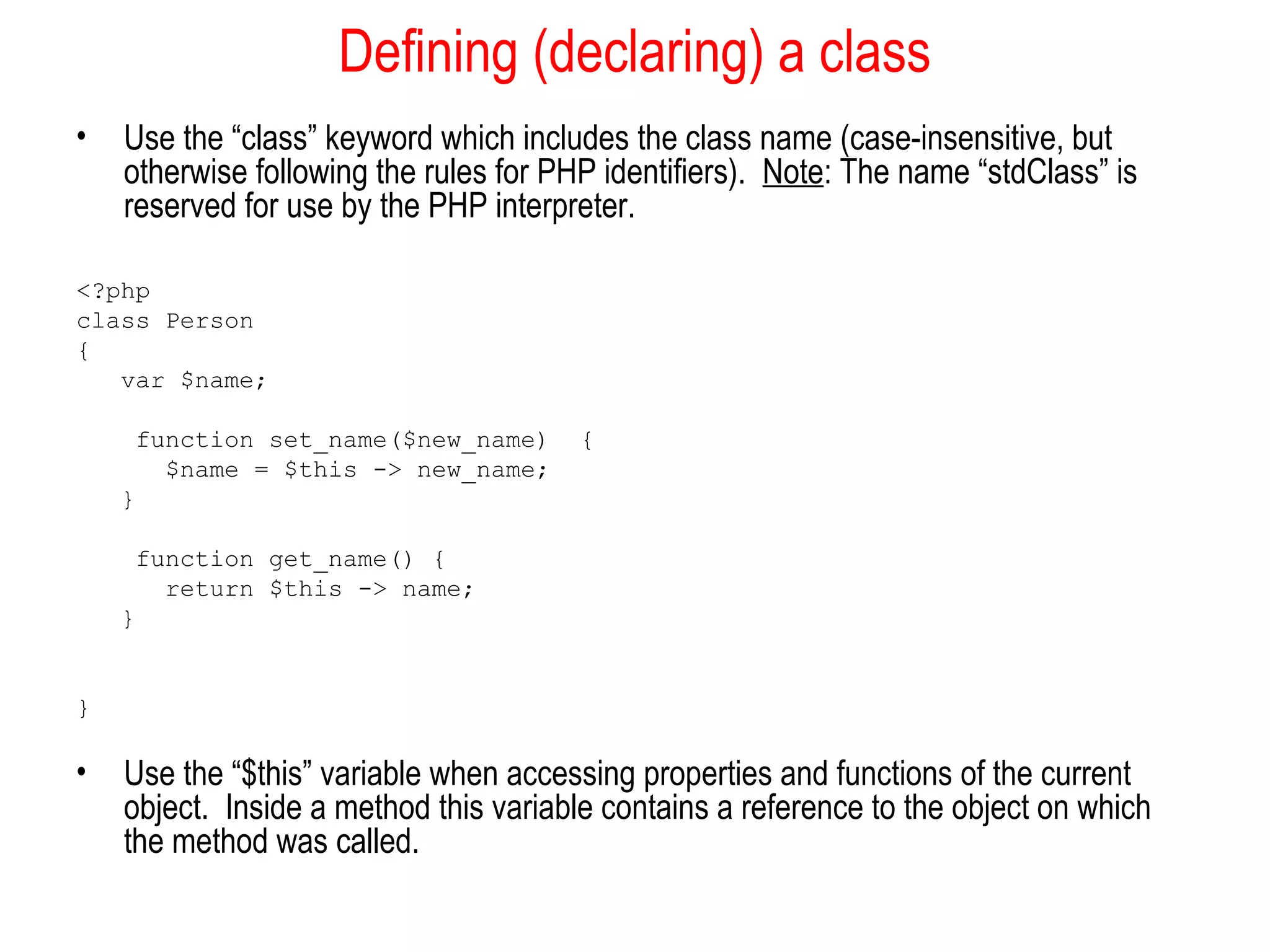 Defining (declaring) a class
•   Use the “class” keyword which includes the class name (case-insensitive, but
    otherwise following the rules for PHP identifiers). Note: The name “stdClass” is
    reserved for use by the PHP interpreter.

<?php
class Person
{
   var $name;

     function set_name($new_name)       {
       $name = $this -> new_name;
    }

     function get_name() {
       return $this -> name;
    }


}

•   Use the “$this” variable when accessing properties and functions of the current
    object. Inside a method this variable contains a reference to the object on which
    the method was called.
 