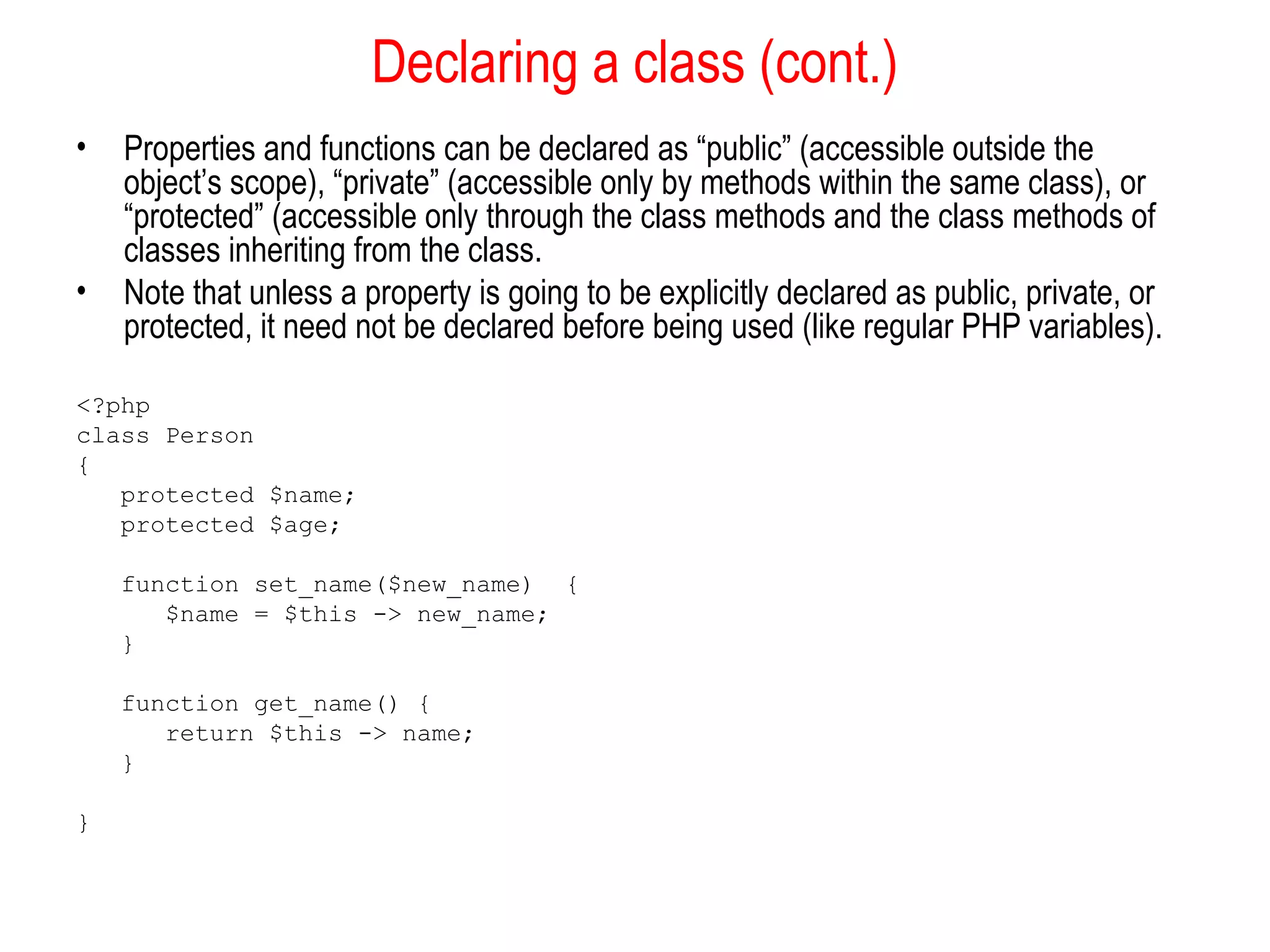 Declaring a class (cont.)
•   Properties and functions can be declared as “public” (accessible outside the
    object’s scope), “private” (accessible only by methods within the same class), or
    “protected” (accessible only through the class methods and the class methods of
    classes inheriting from the class.
•   Note that unless a property is going to be explicitly declared as public, private, or
    protected, it need not be declared before being used (like regular PHP variables).

<?php
class Person
{
   protected $name;
   protected $age;

    function set_name($new_name) {
       $name = $this -> new_name;
    }

    function get_name() {
       return $this -> name;
    }

}
 