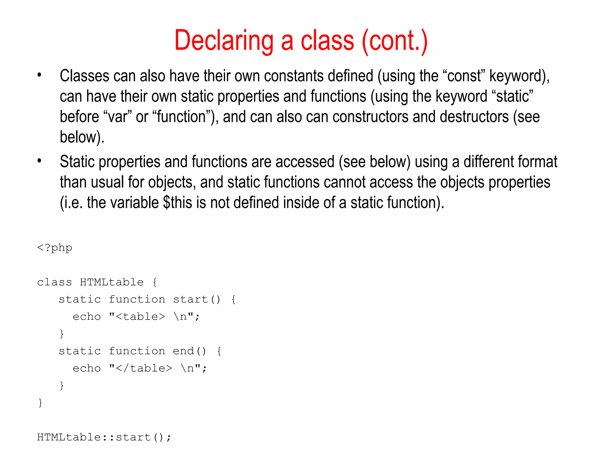 Declaring a class (cont.)
•   Classes can also have their own constants defined (using the “const” keyword),
    can have their own static properties and functions (using the keyword “static”
    before “var” or “function”), and can also can constructors and destructors (see
    below).
•   Static properties and functions are accessed (see below) using a different format
    than usual for objects, and static functions cannot access the objects properties
    (i.e. the variable $this is not defined inside of a static function).

<?php

class HTMLtable {
   static function start() {
     echo "<table> n";
   }
   static function end() {
     echo "</table> n";
   }
}

HTMLtable::start();
 