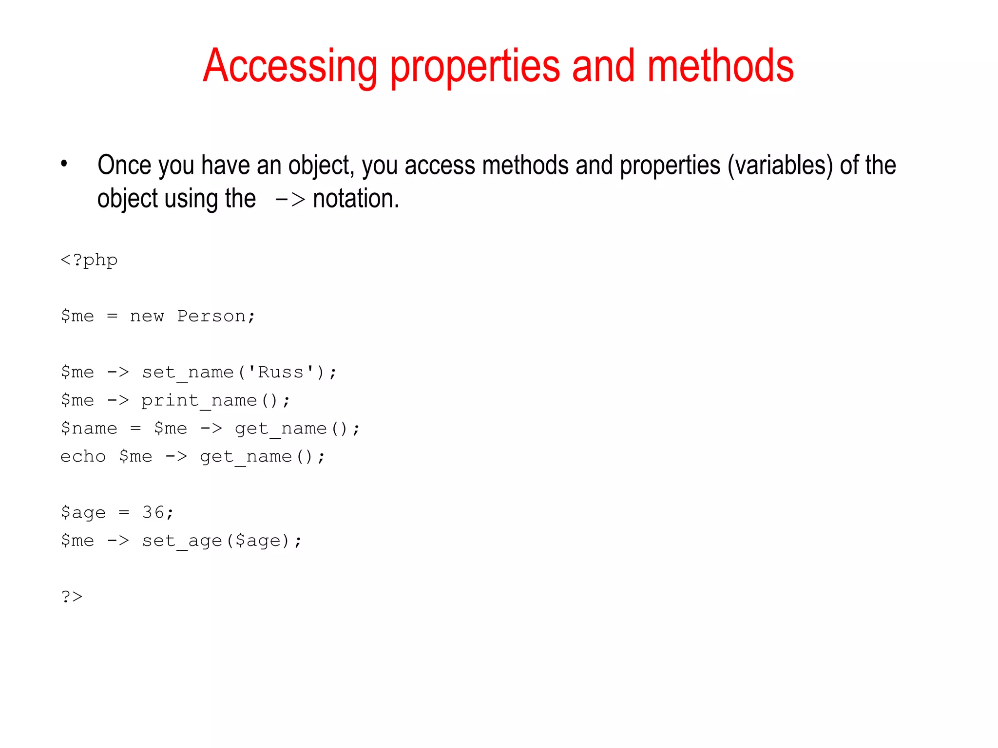 Accessing properties and methods
•    Once you have an object, you access methods and properties (variables) of the
     object using the -> notation.

<?php

$me = new Person;

$me -> set_name('Russ');
$me -> print_name();
$name = $me -> get_name();
echo $me -> get_name();

$age = 36;
$me -> set_age($age);

?>
 