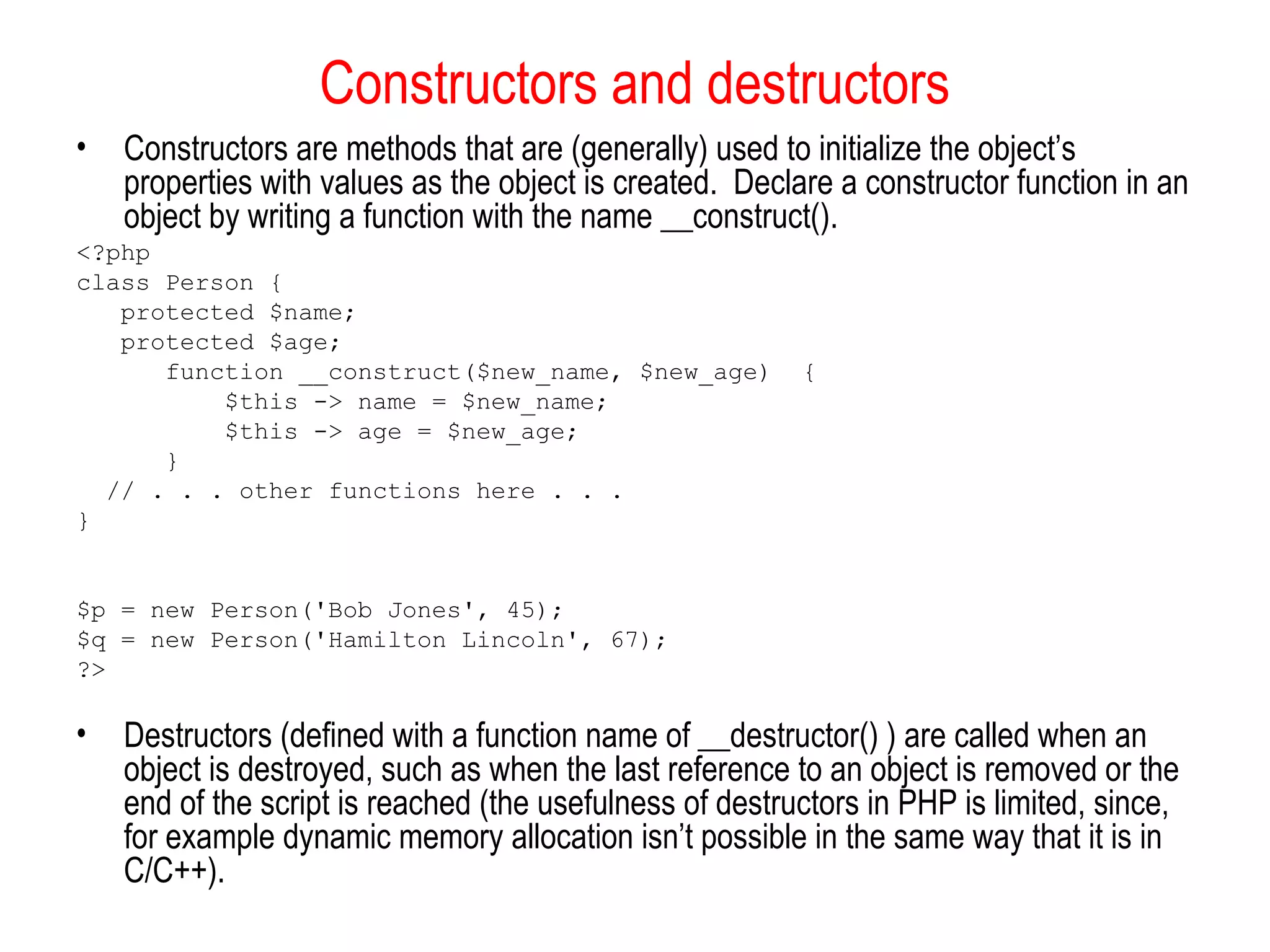 Constructors and destructors
•   Constructors are methods that are (generally) used to initialize the object’s
    properties with values as the object is created. Declare a constructor function in an
    object by writing a function with the name __construct().
<?php
class Person {
   protected $name;
   protected $age;
      function __construct($new_name, $new_age)           {
          $this -> name = $new_name;
          $this -> age = $new_age;
      }
  // . . . other functions here . . .
}


$p = new Person('Bob Jones', 45);
$q = new Person('Hamilton Lincoln', 67);
?>

•   Destructors (defined with a function name of __destructor() ) are called when an
    object is destroyed, such as when the last reference to an object is removed or the
    end of the script is reached (the usefulness of destructors in PHP is limited, since,
    for example dynamic memory allocation isn’t possible in the same way that it is in
    C/C++).
 