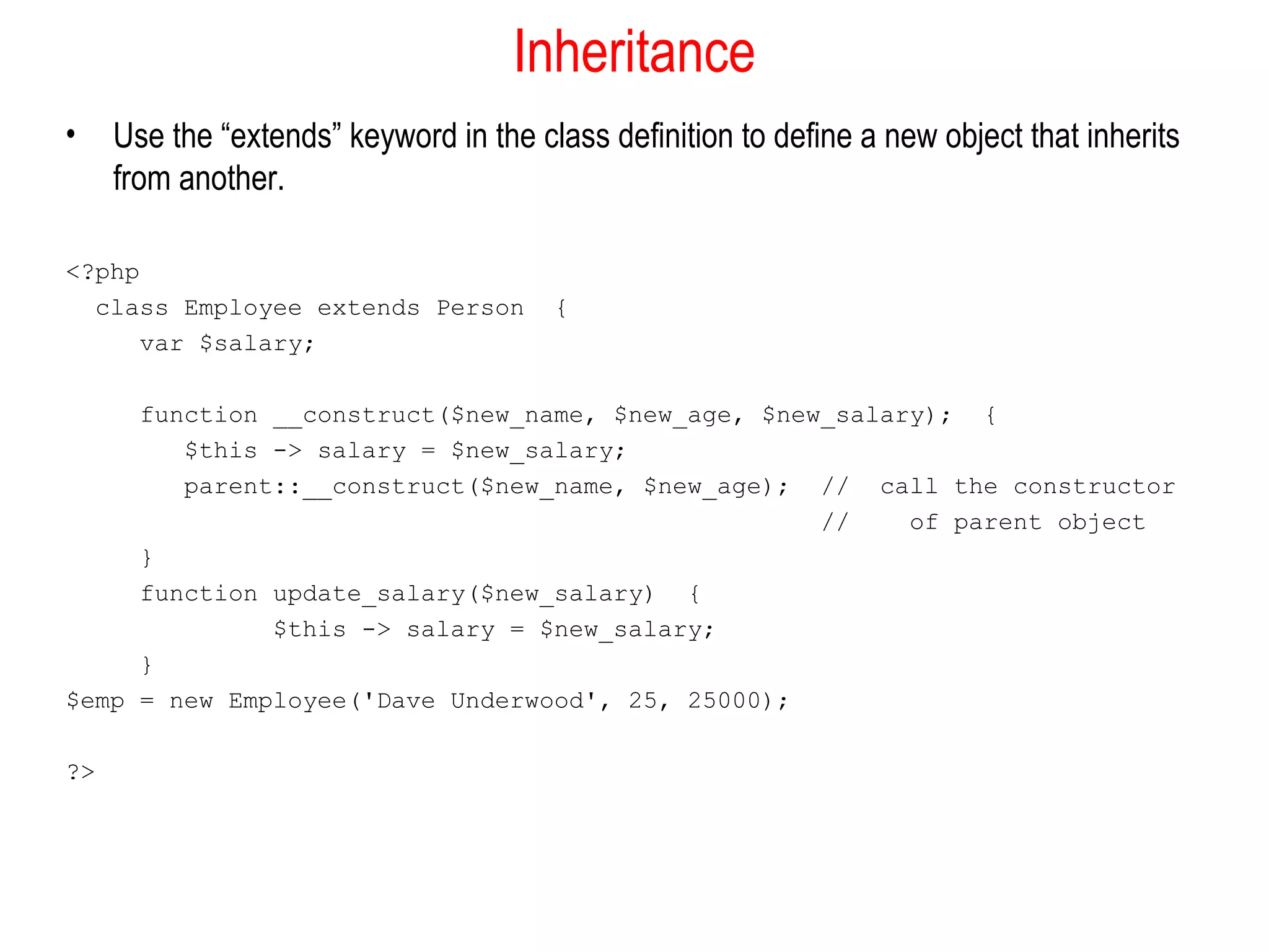 Inheritance
•    Use the “extends” keyword in the class definition to define a new object that inherits
     from another.

<?php
  class Employee extends Person         {
      var $salary;

     function __construct($new_name, $new_age, $new_salary); {
        $this -> salary = $new_salary;
        parent::__construct($new_name, $new_age); // call the constructor
                                                   //    of parent object
     }
     function update_salary($new_salary) {
              $this -> salary = $new_salary;
     }
$emp = new Employee('Dave Underwood', 25, 25000);

?>
 