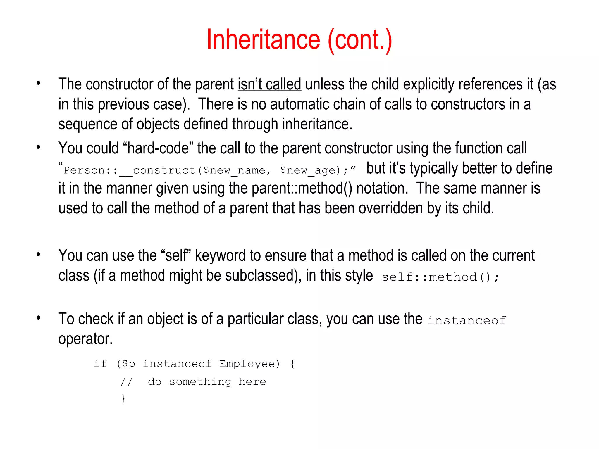 Inheritance (cont.)
•   The constructor of the parent isn’t called unless the child explicitly references it (as
    in this previous case). There is no automatic chain of calls to constructors in a
    sequence of objects defined through inheritance.
•   You could “hard-code” the call to the parent constructor using the function call
    “Person::__construct($new_name, $new_age);” but it’s typically better to define
    it in the manner given using the parent::method() notation. The same manner is
    used to call the method of a parent that has been overridden by its child.

•   You can use the “self” keyword to ensure that a method is called on the current
    class (if a method might be subclassed), in this style self::method();

•   To check if an object is of a particular class, you can use the instanceof
    operator.
          if ($p instanceof Employee) {
              //   do something here
              }
 