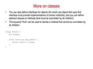 More on classes
•   You can also define interfaces for objects (for which any object that uses that
    interface must provide implementations of certain methods), and you can define
    abstract classes or methods (that must be overridden by its children).
•   The keyword “final” can be used to denote a method that cannot be overridden by
    its children.

class Person {
   var $name;

    final function get_name() {
       return $this -> name;
    }
}
 