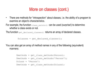 More on classes (cont.)
•   There are methods for “introspection” about classes, i.e. the ability of a program to
    examine an object’s characteristics.
For example, the function class_exists() can be used (surprise!) to determine
    whether a class exists or not.
The function get_declared_classes() returns an array of declared classes.

            $classes = get_declared_classes();


You can also get an array of method names in any of the following (equivalent)
   manners:

          $methods     = get_class_methods(Person);
          $methods     = get_class_methods('Person');
          $class =     'Person';
          $methods     = get_class_methods($class);
 