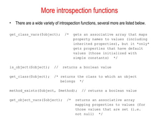 More introspection functions
•   There are a wide variety of introspection functions, several more are listed below.

get_class_vars($object);           /*    gets an associative array that maps
                                         property names to values (including
                                         inherited properties), but it *only*
                                         gets properties that have default
                                         values (those initialized with
                                         simple constants) */

is_object($object);         //    returns a boolean value

get_class($object);         /* returns the class to which an object
                               belongs */

method_exists($object, $method);              // returns a boolean value

get_object_vars($object);           /*    returns an associative array
                                          mapping properties to values (for
                                          those values that are set (i.e.
                                          not null) */
 