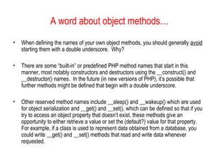 A word about object methods…
•   When defining the names of your own object methods, you should generally avoid
    starting them with a double underscore. Why?

•   There are some “built-in” or predefined PHP method names that start in this
    manner, most notably constructors and destructors using the __construct() and
    __destructor() names. In the future (in new versions of PHP), it’s possible that
    further methods might be defined that begin with a double underscore.

•   Other reserved method names include __sleep() and __wakeup() which are used
    for object serialization and __get() and __set(), which can be defined so that if you
    try to access an object property that doesn’t exist, these methods give an
    opportunity to either retrieve a value or set the (default?) value for that property.
    For example, if a class is used to represent data obtained from a database, you
    could write __get() and __set() methods that read and write data whenever
    requested.
 