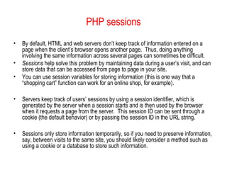 PHP sessions
•   By default, HTML and web servers don’t keep track of information entered on a
    page when the client’s browser opens another page. Thus, doing anything
    involving the same information across several pages can sometimes be difficult.
•   Sessions help solve this problem by maintaining data during a user’s visit, and can
    store data that can be accessed from page to page in your site.
•   You can use session variables for storing information (this is one way that a
    “shopping cart” function can work for an online shop, for example).

•   Servers keep track of users’ sessions by using a session identifier, which is
    generated by the server when a session starts and is then used by the browser
    when it requests a page from the server. This session ID can be sent through a
    cookie (the default behavior) or by passing the session ID in the URL string.

•   Sessions only store information temporarily, so if you need to preserve information,
    say, between visits to the same site, you should likely consider a method such as
    using a cookie or a database to store such information.
 
