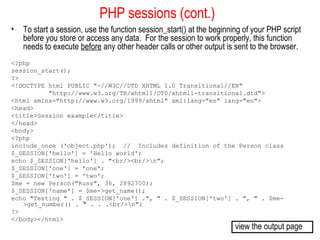 PHP sessions (cont.)
•   To start a session, use the function session_start() at the beginning of your PHP script
    before you store or access any data. For the session to work properly, this function
    needs to execute before any other header calls or other output is sent to the browser.
<?php
session_start();
?>
<!DOCTYPE html PUBLIC "-//W3C//DTD XHTML 1.0 Transitional//EN"
          "http://www.w3.org/TR/xhtml1/DTD/xhtml1-transitional.dtd">
<html xmlns="http://www.w3.org/1999/xhtml" xml:lang="en" lang="en">
<head>
<title>Session example</title>
</head>
<body>
<?php
include_once ('object.php'); // Includes definition of the Person class
$_SESSION['hello'] = 'Hello world';
echo $_SESSION['hello'] . "<br/><br/>n";
$_SESSION['one'] = 'one';
$_SESSION['two'] = 'two';
$me = new Person("Russ", 36, 2892700);
$_SESSION['name'] = $me->get_name();
echo "Testing " . $_SESSION['one'] .", " . $_SESSION['two'] . ", " . $me-
   >get_number() . " . . .<br/>n";
?>
</body></html>
                                                                       view the output page
 