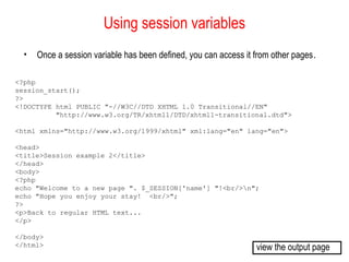 Using session variables
  •   Once a session variable has been defined, you can access it from other pages.

<?php
session_start();
?>
<!DOCTYPE html PUBLIC "-//W3C//DTD XHTML 1.0 Transitional//EN"
          "http://www.w3.org/TR/xhtml1/DTD/xhtml1-transitional.dtd">

<html xmlns="http://www.w3.org/1999/xhtml" xml:lang="en" lang="en">

<head>
<title>Session example 2</title>
</head>
<body>
<?php
echo "Welcome to a new page ". $_SESSION['name'] "!<br/>n";
echo "Hope you enjoy your stay! <br/>";
?>
<p>Back to regular HTML text...
</p>

</body>
</html>                                                           view the output page
 