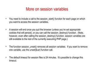 More on session variables

•   You need to include a call to the session_start() function for each page on which
    you want to access the session variables.

•   A session will end once you quit the browser (unless you’ve set appropriate
    cookies that will persist), or you can call the session_destroy() function. (Note,
    however, even after calling the session_destroy() function, session variables are
    still available to the rest of the currently executing PHP page.)

•   The function session_unset() removes all session variables. If you want to remove
    one variable, use the unset($var) function call.

•   The default timeout for session files is 24 minutes. It’s possible to change this
    timeout.
 