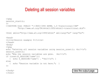 Deleting all session variables
<?php
session_start();
?>
<!DOCTYPE html PUBLIC "-//W3C//DTD XHTML 1.0 Transitional//EN"
          "http://www.w3.org/TR/xhtml1/DTD/xhtml1-transitional.dtd">

<html xmlns="http://www.w3.org/1999/xhtml" xml:lang="en" lang="en">

<head>
<title>Session example 3</title>
</head>
<body>
<?php
echo "Deleting all session variables using session_unset(); <br/>n";
session_unset();
echo "Now the session variables are gone. <br/>n";
if (isset($_SESSION['name']))
   { echo $_SESSION['name'] . "<br/>n"; }
else
   { echo "Session variable is not here."; }
?>

</body>                                                  view the output page
</html>
 