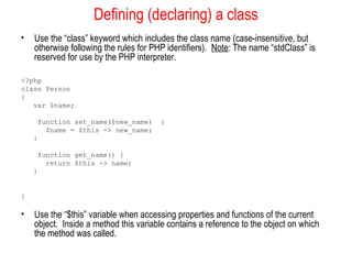 Defining (declaring) a class
•   Use the “class” keyword which includes the class name (case-insensitive, but
    otherwise following the rules for PHP identifiers). Note: The name “stdClass” is
    reserved for use by the PHP interpreter.

<?php
class Person
{
   var $name;

     function set_name($new_name)       {
       $name = $this -> new_name;
    }

     function get_name() {
       return $this -> name;
    }


}

•   Use the “$this” variable when accessing properties and functions of the current
    object. Inside a method this variable contains a reference to the object on which
    the method was called.
 