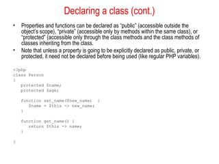 Declaring a class (cont.)
•   Properties and functions can be declared as “public” (accessible outside the
    object’s scope), “private” (accessible only by methods within the same class), or
    “protected” (accessible only through the class methods and the class methods of
    classes inheriting from the class.
•   Note that unless a property is going to be explicitly declared as public, private, or
    protected, it need not be declared before being used (like regular PHP variables).

<?php
class Person
{
   protected $name;
   protected $age;

    function set_name($new_name) {
       $name = $this -> new_name;
    }

    function get_name() {
       return $this -> name;
    }

}
 