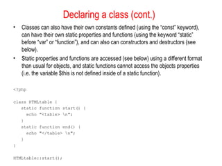 Declaring a class (cont.)
•   Classes can also have their own constants defined (using the “const” keyword),
    can have their own static properties and functions (using the keyword “static”
    before “var” or “function”), and can also can constructors and destructors (see
    below).
•   Static properties and functions are accessed (see below) using a different format
    than usual for objects, and static functions cannot access the objects properties
    (i.e. the variable $this is not defined inside of a static function).

<?php

class HTMLtable {
   static function start() {
     echo "<table> n";
   }
   static function end() {
     echo "</table> n";
   }
}

HTMLtable::start();
 