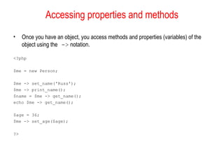 Accessing properties and methods
•    Once you have an object, you access methods and properties (variables) of the
     object using the -> notation.

<?php

$me = new Person;

$me -> set_name('Russ');
$me -> print_name();
$name = $me -> get_name();
echo $me -> get_name();

$age = 36;
$me -> set_age($age);

?>
 