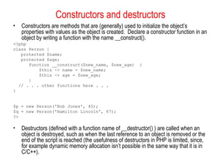 Constructors and destructors
•   Constructors are methods that are (generally) used to initialize the object’s
    properties with values as the object is created. Declare a constructor function in an
    object by writing a function with the name __construct().
<?php
class Person {
   protected $name;
   protected $age;
      function __construct($new_name, $new_age)           {
          $this -> name = $new_name;
          $this -> age = $new_age;
      }
  // . . . other functions here . . .
}


$p = new Person('Bob Jones', 45);
$q = new Person('Hamilton Lincoln', 67);
?>

•   Destructors (defined with a function name of __destructor() ) are called when an
    object is destroyed, such as when the last reference to an object is removed or the
    end of the script is reached (the usefulness of destructors in PHP is limited, since,
    for example dynamic memory allocation isn’t possible in the same way that it is in
    C/C++).
 