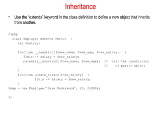 Inheritance
•    Use the “extends” keyword in the class definition to define a new object that inherits
     from another.

<?php
  class Employee extends Person         {
      var $salary;

     function __construct($new_name, $new_age, $new_salary); {
        $this -> salary = $new_salary;
        parent::__construct($new_name, $new_age); // call the constructor
                                                   //    of parent object
     }
     function update_salary($new_salary) {
              $this -> salary = $new_salary;
     }
$emp = new Employee('Dave Underwood', 25, 25000);

?>
 