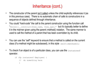 Inheritance (cont.)
•   The constructor of the parent isn’t called unless the child explicitly references it (as
    in this previous case). There is no automatic chain of calls to constructors in a
    sequence of objects defined through inheritance.
•   You could “hard-code” the call to the parent constructor using the function call
    “Person::__construct($new_name, $new_age);” but it’s typically better to define
    it in the manner given using the parent::method() notation. The same manner is
    used to call the method of a parent that has been overridden by its child.

•   You can use the “self” keyword to ensure that a method is called on the current
    class (if a method might be subclassed), in this style self::method();

•   To check if an object is of a particular class, you can use the instanceof
    operator.
          if ($p instanceof Employee) {
              //   do something here
              }
 