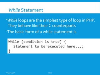 *Property of STI K0032
While Statement
While loops are the simplest type of loop in PHP.
They behave like their C counterparts
The basic form of a while statement is
While (condition is true) {
Statement to be executed here...;
}
 