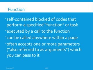 *Property of STI K0032
Function
self-contained blocked of codes that
perform a specified “function” or task
executed by a call to the function
can be called anywhere within a page
often accepts one or more parameters
(“also referred to as arguments”) which
you can pass to it
 