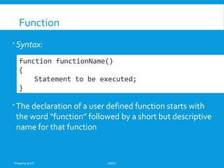 *Property of STI K0032
Function
 Syntax:
 The declaration of a user defined function starts with
the word “function” followed by a short but descriptive
name for that function
function functionName()
{
Statement to be executed;
}
 