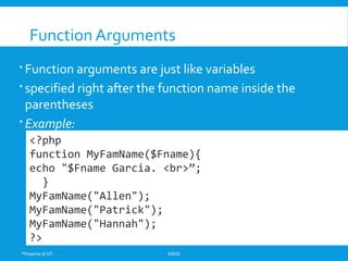 *Property of STI K0032
Function Arguments
 Function arguments are just like variables
 specified right after the function name inside the
parentheses
 Example:
<?php
function MyFamName($Fname){
echo "$Fname Garcia. <br>”;
}
MyFamName("Allen");
MyFamName("Patrick");
MyFamName("Hannah");
?>
 