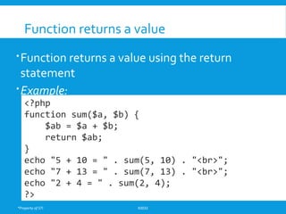*Property of STI K0032
Function returns a value
Function returns a value using the return
statement
Example:
<?php
function sum($a, $b) {
$ab = $a + $b;
return $ab;
}
echo "5 + 10 = " . sum(5, 10) . "<br>";
echo "7 + 13 = " . sum(7, 13) . "<br>";
echo "2 + 4 = " . sum(2, 4);
?>
 