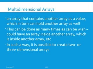 *Property of STI K0032
Multidimensional Arrays
an array that contains another array as a value,
which in turn can hold another array as well
This can be done as many times as can be wish –
could have an array inside another array, which
is inside another array, etc
In such a way, it is possible to create two- or
three-dimensional arrays
 