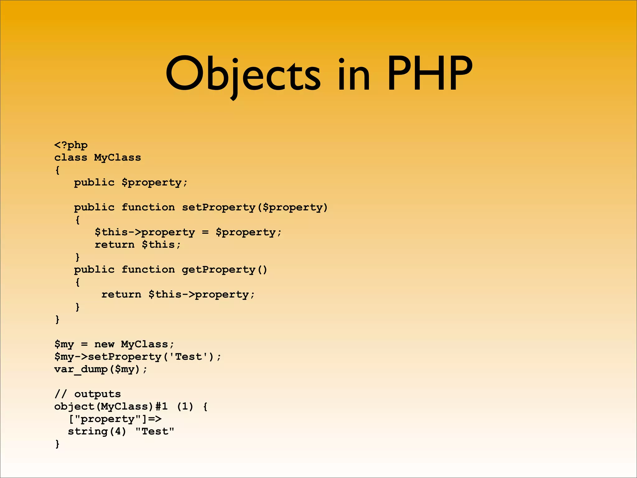 Objects in PHP
<?php
class MyClass
{
   public $property;

    public function setProperty($property)
    {
       $this->property = $property;
       return $this;
    }
    public function getProperty()
    {
        return $this->property;
    }
}

$my = new MyClass;
$my->setProperty('Test');
var_dump($my);

// outputs
object(MyClass)#1 (1) {
  ["property"]=>
  string(4) "Test"
}
 