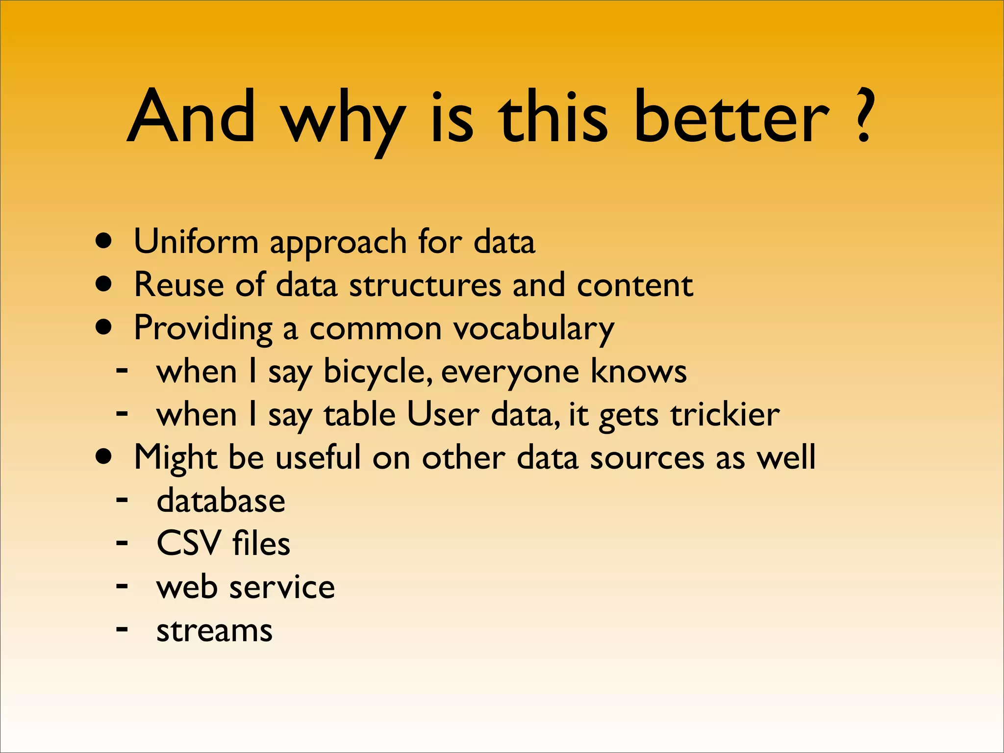 And why is this better ?
• Uniform approach for data
• Reuse of data structures and content
•- Providing a common vocabulary
   when I say bicycle, everyone knows
 - when I say table User data, it gets trickier
• Might be useful on other data sources as well
 - database
 - CSV ﬁles
 - web service
 - streams
 