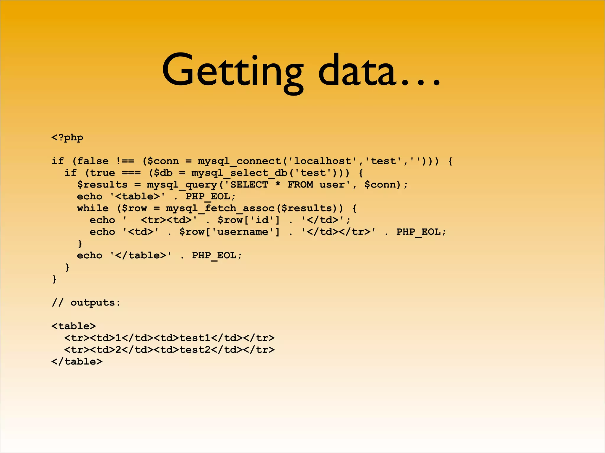 Getting data…
<?php

if (false !== ($conn = mysql_connect('localhost','test',''))) {
  if (true === ($db = mysql_select_db('test'))) {
    $results = mysql_query('SELECT * FROM user', $conn);
    echo '<table>' . PHP_EOL;
    while ($row = mysql_fetch_assoc($results)) {
      echo ' <tr><td>' . $row['id'] . '</td>';
      echo '<td>' . $row['username'] . '</td></tr>' . PHP_EOL;
    }
    echo '</table>' . PHP_EOL;
  }
}

// outputs:

<table>
  <tr><td>1</td><td>test1</td></tr>
  <tr><td>2</td><td>test2</td></tr>
</table>
 