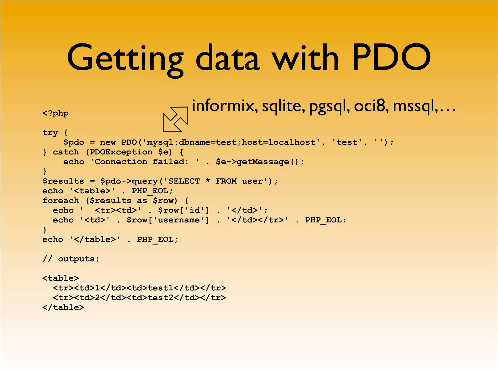Getting data with PDO
<?php                       informix, sqlite, pgsql, oci8, mssql,…
try {
    $pdo = new PDO('mysql:dbname=test;host=localhost', 'test', '');
} catch (PDOException $e) {
    echo 'Connection failed: ' . $e->getMessage();
}
$results = $pdo->query('SELECT * FROM user');
echo '<table>' . PHP_EOL;
foreach ($results as $row) {
  echo ' <tr><td>' . $row['id'] . '</td>';
  echo '<td>' . $row['username'] . '</td></tr>' . PHP_EOL;
}
echo '</table>' . PHP_EOL;

// outputs:

<table>
  <tr><td>1</td><td>test1</td></tr>
  <tr><td>2</td><td>test2</td></tr>
</table>
 