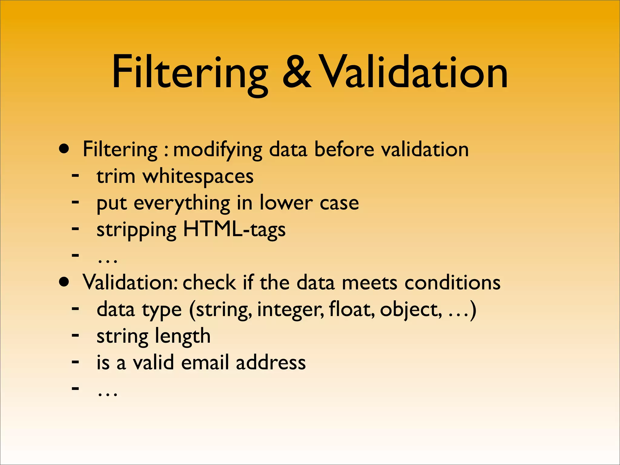 Filtering & Validation
•- Filtering : modifying data before validation
   trim whitespaces
 - put everything in lower case
 - stripping HTML-tags
 - …
• Validation: check if the data meets conditions
 - data type (string, integer, ﬂoat, object, …)
 - string length
 - is a valid email address
 - …
 