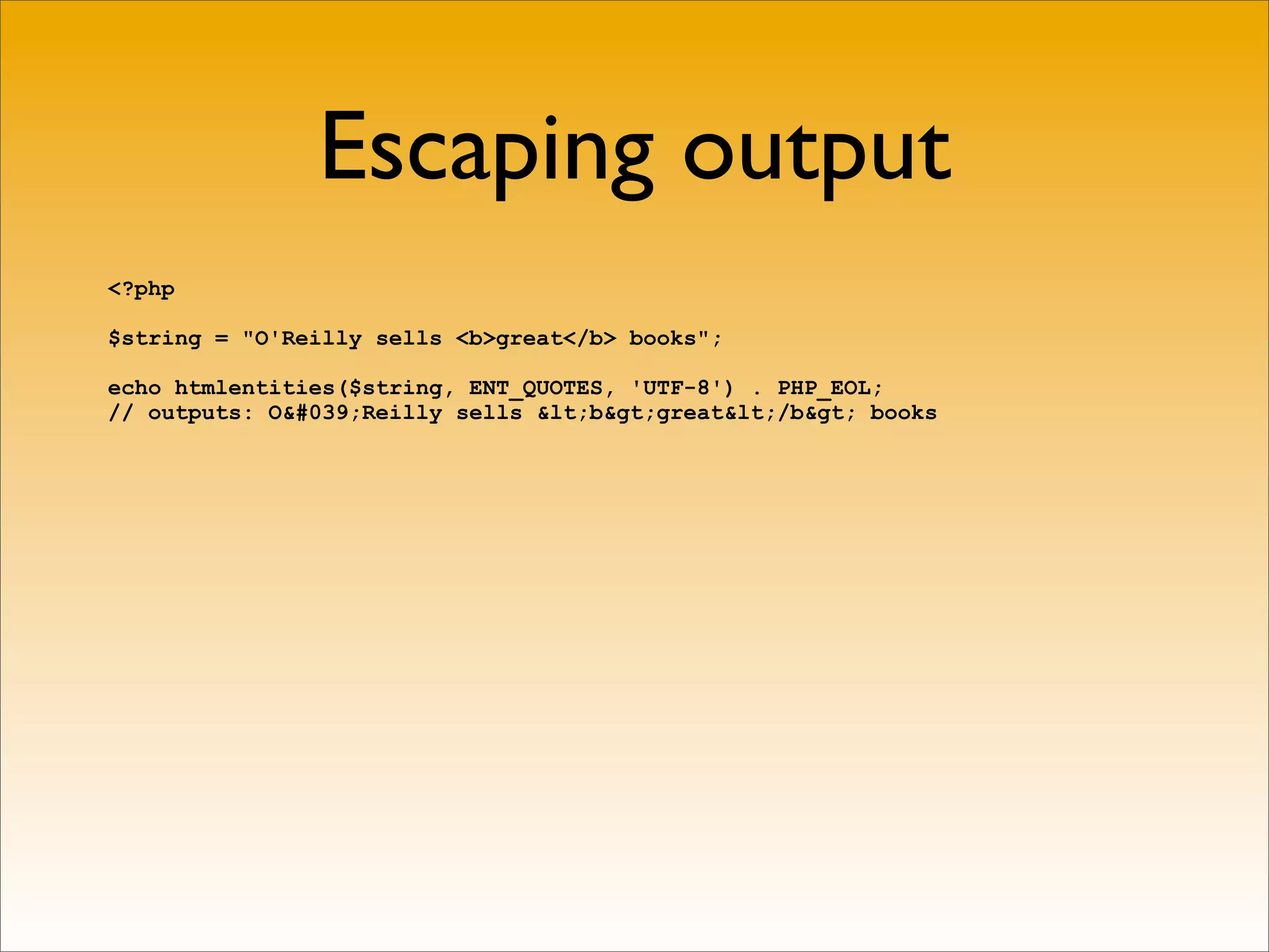 Escaping output
<?php

$string = "O'Reilly sells <b>great</b> books";

echo htmlentities($string, ENT_QUOTES, 'UTF-8') . PHP_EOL;
// outputs: O&#039;Reilly sells &lt;b&gt;great&lt;/b&gt; books
 