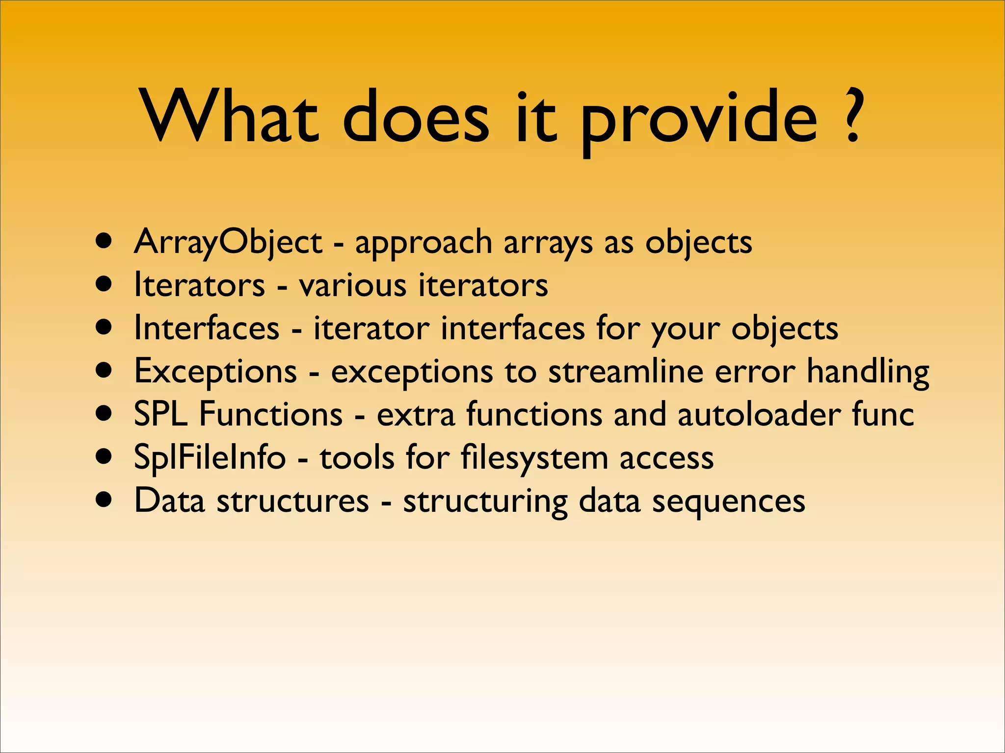What does it provide ?
• ArrayObject - approach arrays as objects
• Iterators - various iterators
• Interfaces - iterator interfaces for your objects
• Exceptions - exceptions to streamline error handling
• SPL Functions - extra functions and autoloader func
• SplFileInfo - tools for ﬁlesystem access
• Data structures - structuring data sequences
 