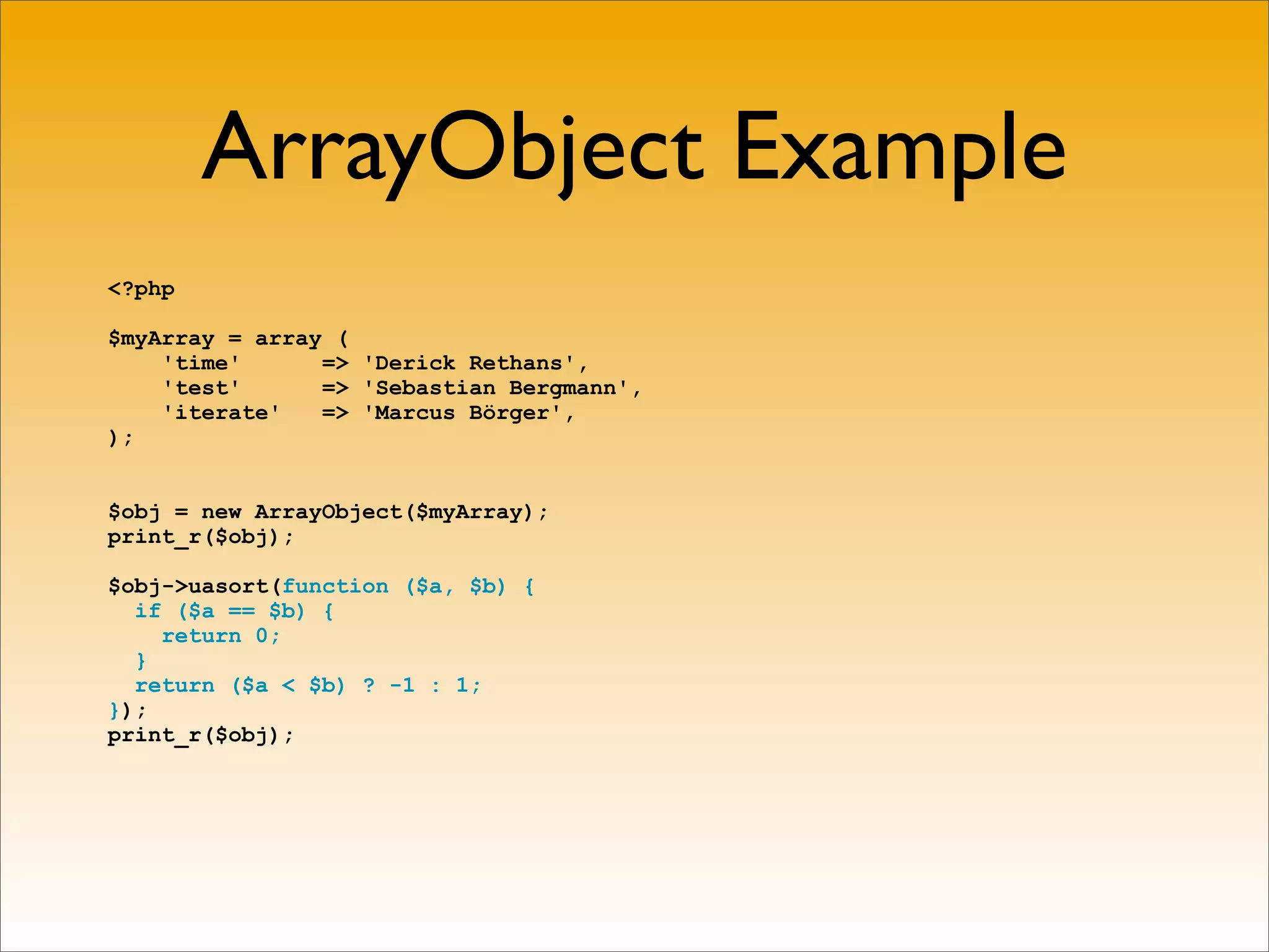 ArrayObject Example
<?php

$myArray = array (
    'time'      => 'Derick Rethans',
    'test'      => 'Sebastian Bergmann',
    'iterate'   => 'Marcus Börger',
);


$obj = new ArrayObject($myArray);
print_r($obj);

$obj->uasort(function ($a, $b) {
  if ($a == $b) {
    return 0;
  }
  return ($a < $b) ? -1 : 1;
});
print_r($obj);
 