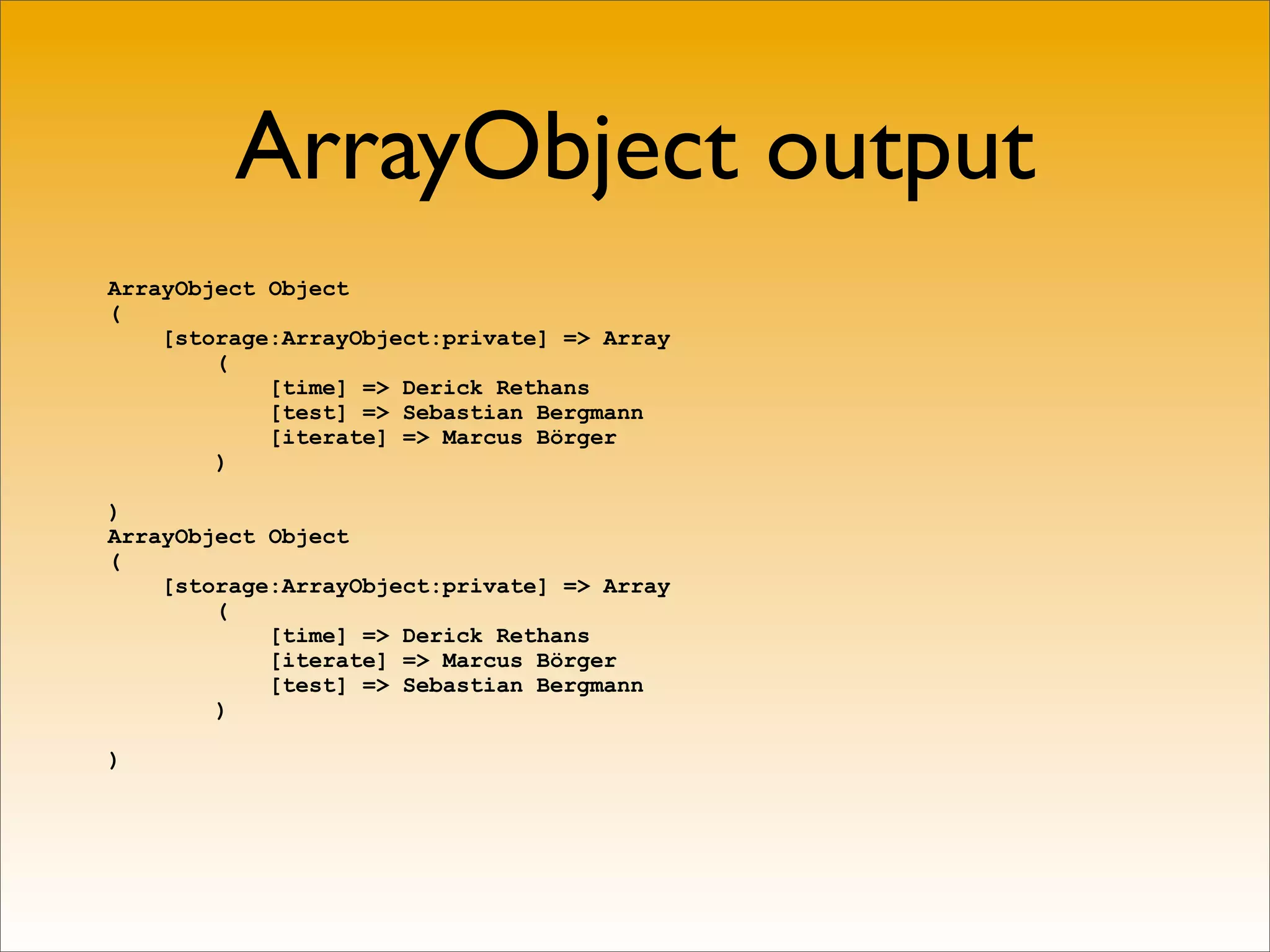 ArrayObject output
ArrayObject Object
(
    [storage:ArrayObject:private] => Array
        (
            [time] => Derick Rethans
            [test] => Sebastian Bergmann
            [iterate] => Marcus Börger
        )

)
ArrayObject Object
(
    [storage:ArrayObject:private] => Array
        (
            [time] => Derick Rethans
            [iterate] => Marcus Börger
            [test] => Sebastian Bergmann
        )

)
 