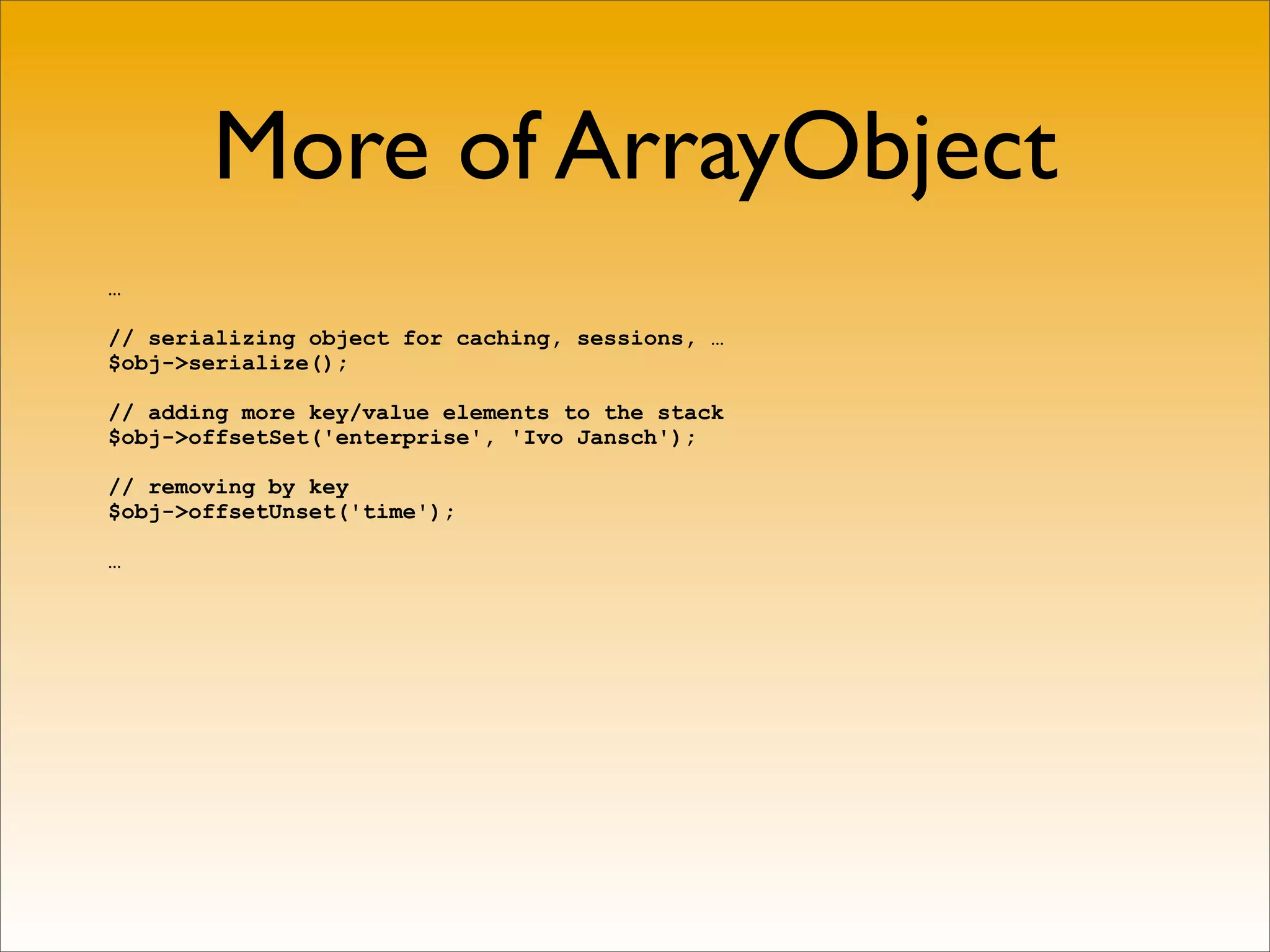 More of ArrayObject
…

// serializing object for caching, sessions, …
$obj->serialize();

// adding more key/value elements to the stack
$obj->offsetSet('enterprise', 'Ivo Jansch');

// removing by key
$obj->offsetUnset('time');

…
 
