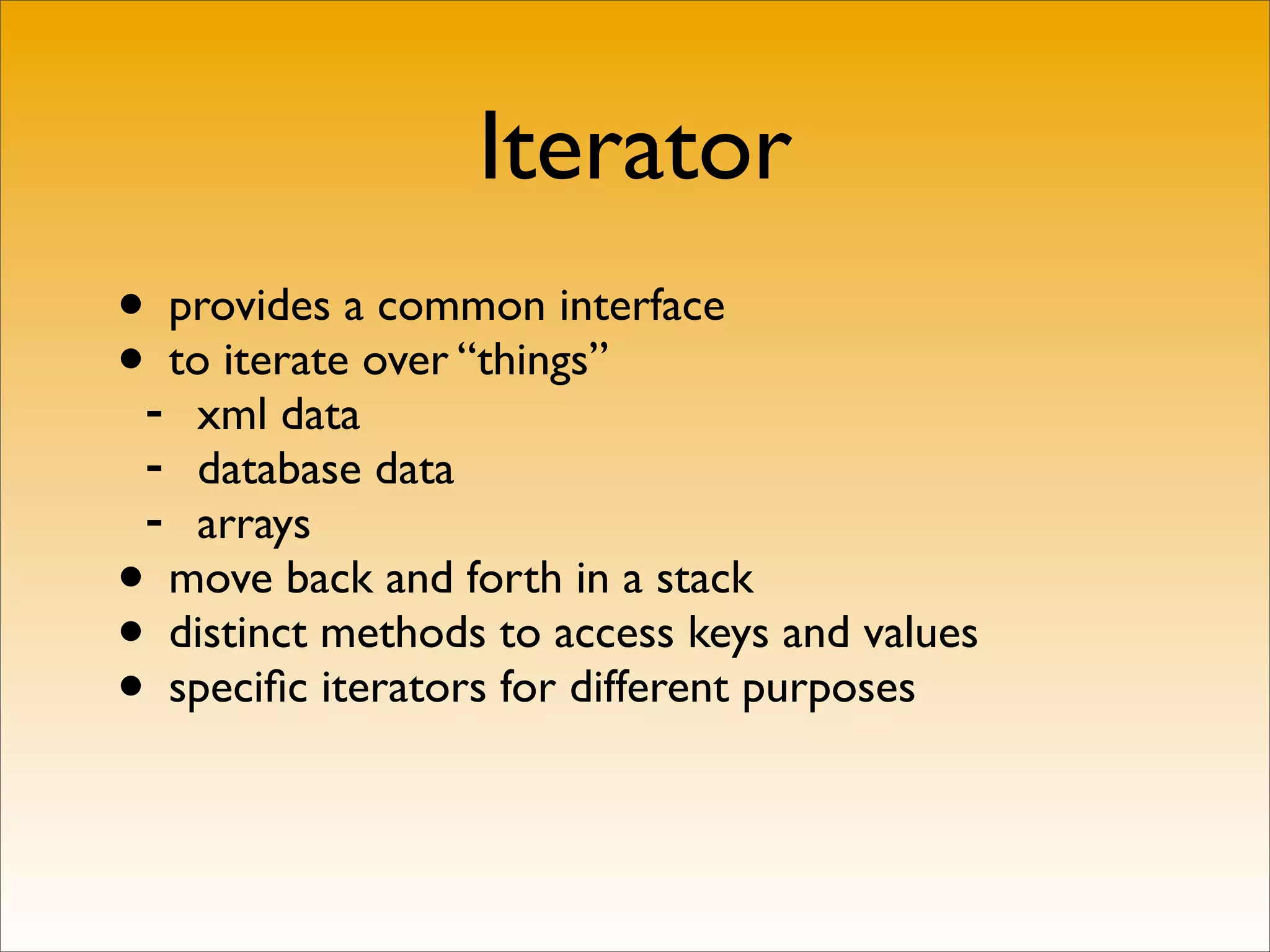 Iterator
• provides a common interface
•- to iterate over “things”
   xml data
 - database data
 - arrays
• move back and forth in a stack
• distinct methods to access keys and values
• speciﬁc iterators for different purposes
 